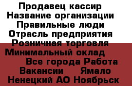 Продавец-кассир › Название организации ­ Правильные люди › Отрасль предприятия ­ Розничная торговля › Минимальный оклад ­ 30 000 - Все города Работа » Вакансии   . Ямало-Ненецкий АО,Ноябрьск г.